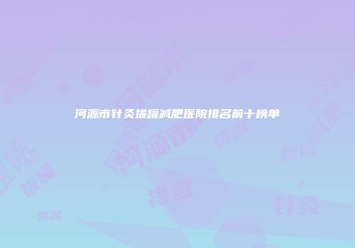 河源市针灸拔罐减肥医院排名前十榜单