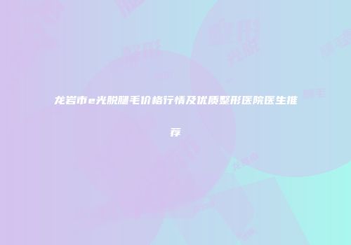 龙岩市e光脱腿毛价格行情及优质整形医院医生推荐