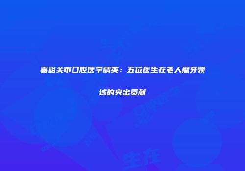 嘉峪关市口腔医学精英：五位医生在老人磨牙领域的突出贡献