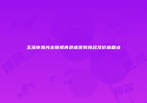 玉溪市激光去除褐青色痣医院排名及价格盘点