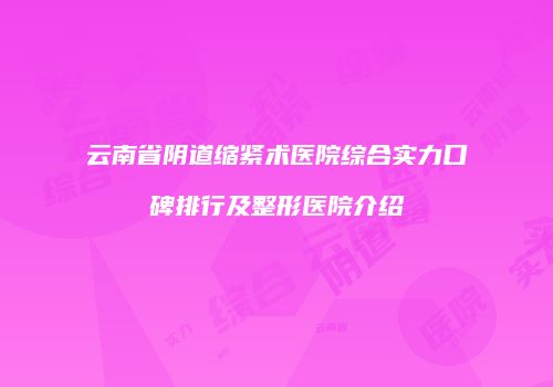 云南省阴道缩紧术医院综合实力口碑排行及整形医院介绍