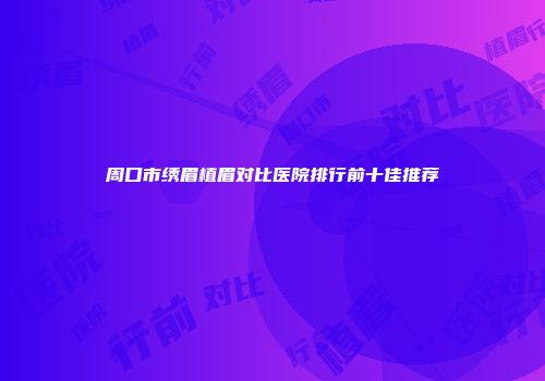 周口市绣眉植眉对比医院排行前十佳推荐