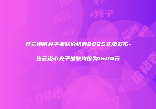 连云港市光子嫩肤价格表2025正规发布-连云港市光子嫩肤均价为1604元