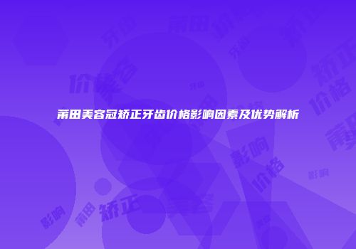 莆田美容冠矫正牙齿价格影响因素及优势解析