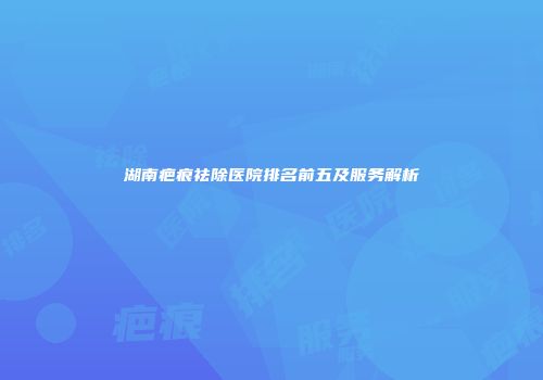 湖南疤痕祛除医院排名前五及服务解析