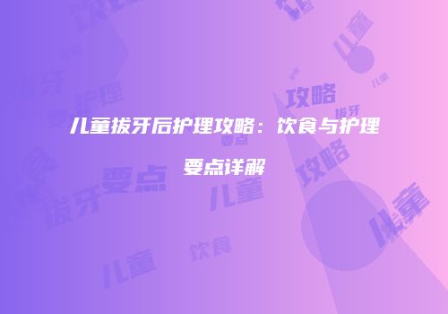 儿童拔牙后护理攻略：饮食与护理要点详解