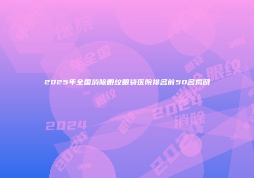 2025年全国消除眼纹眼袋医院排名前50名揭晓