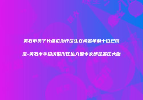 黄石市鼻子长痤疮治疗医生在榜名单前十位已锁定-黄石市华绍涛整形医生入围专家都是名医大咖