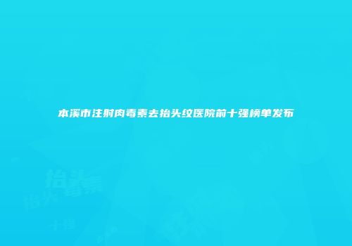 本溪市注射肉毒素去抬头纹医院前十强榜单发布