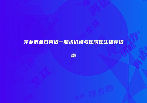 萍乡市全耳再造一期术价格与医院医生推荐指南