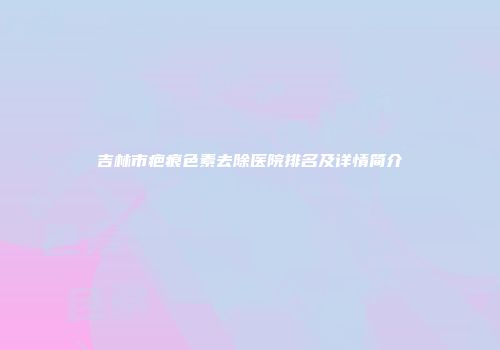 吉林市疤痕色素去除医院排名及详情简介