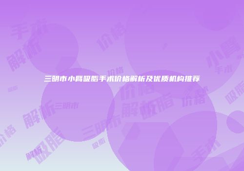 三明市小臂吸脂手术价格解析及优质机构推荐