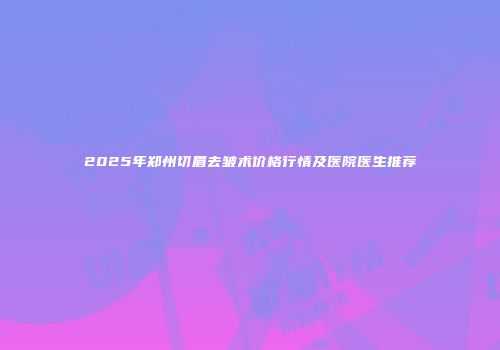 2025年郑州切眉去皱术价格行情及医院医生推荐