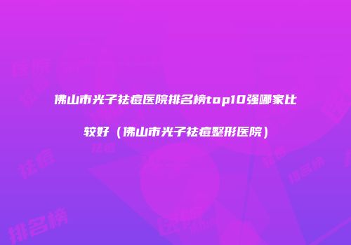 佛山市光子祛痘医院排名榜top10强哪家比较好（佛山市光子祛痘整形医院）