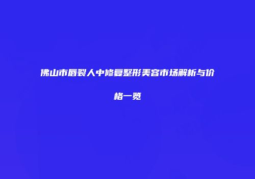 佛山市唇裂人中修复整形美容市场解析与价格一览
