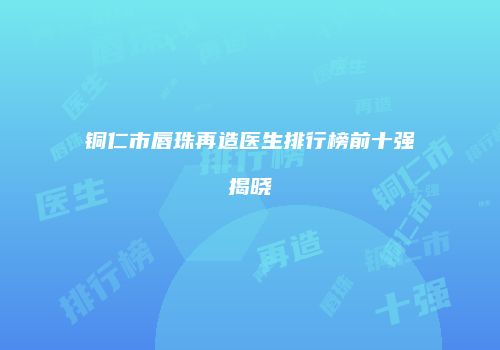 铜仁市唇珠再造医生排行榜前十强揭晓