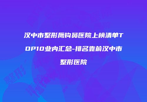 汉中市整形鹰钩鼻医院上榜清单TOP10业内汇总-排名靠前汉中市整形医院