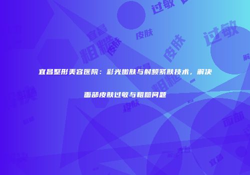 宜昌整形美容医院：彩光嫩肤与射频紧肤技术，解决面部皮肤过敏与粗糙问题