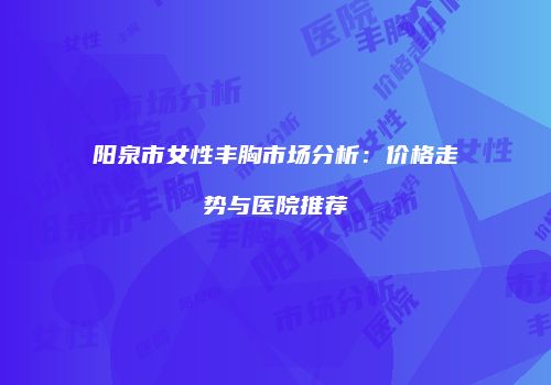 阳泉市女性丰胸市场分析：价格走势与医院推荐