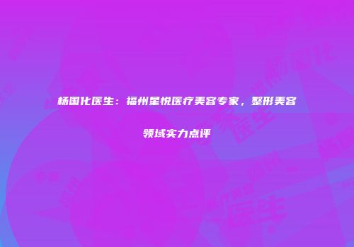 杨国化医生：福州星悦医疗美容专家，整形美容领域实力点评