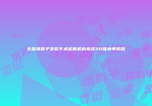 全国塌鼻子变挺手术优质机构排名50强榜单揭晓