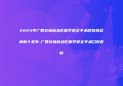 2025年广西壮族自治区龅牙矫正手术医院排名榜前十发布-广西壮族自治区龅牙矫正手术口腔医院