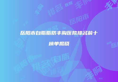 岳阳市自脂脂肪丰胸医院排名前十榜单揭晓
