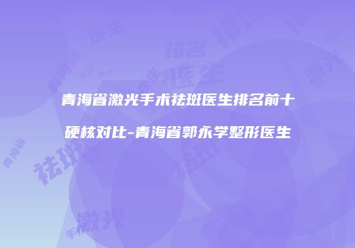 青海省激光手术祛斑医生排名前十硬核对比-青海省郭永学整形医生