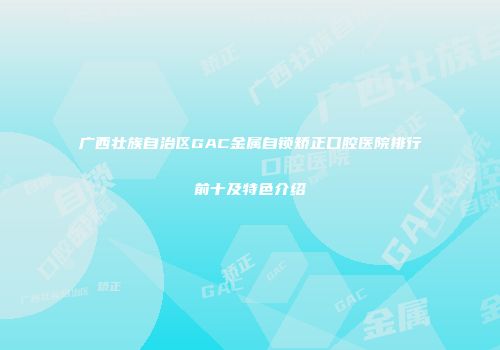 广西壮族自治区GAC金属自锁矫正口腔医院排行前十及特色介绍