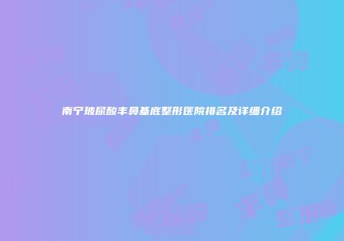 南宁玻尿酸丰鼻基底整形医院排名及详细介绍