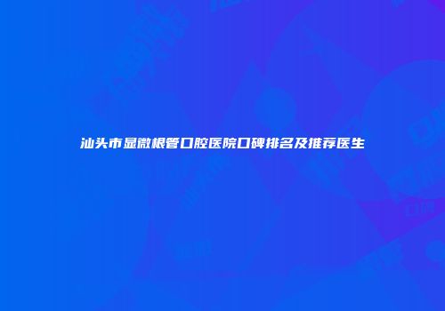 汕头市显微根管口腔医院口碑排名及推荐医生