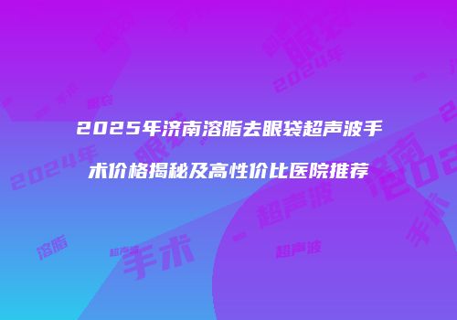 2025年济南溶脂去眼袋超声波手术价格揭秘及高性价比医院推荐