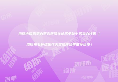洛阳市吸脂塑身整容医院在榜名单前十名实力代表（洛阳未毛种植医疗美容诊所名单推荐给你）