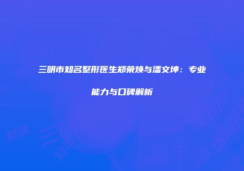 三明市知名整形医生郑荣焕与潘文坤：专业能力与口碑解析