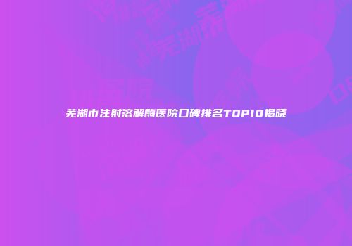 芜湖市注射溶解酶医院口碑排名TOP10揭晓