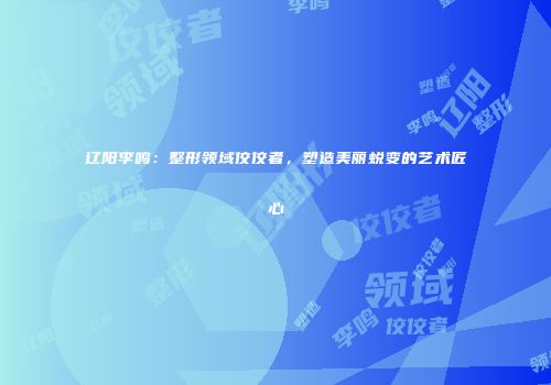 辽阳李鸣：整形领域佼佼者，塑造美丽蜕变的艺术匠心