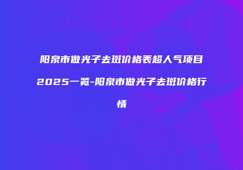 阳泉市做光子去斑价格表超人气项目2025一览-阳泉市做光子去斑价格行情