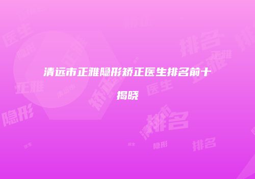 清远市正雅隐形矫正医生排名前十揭晓