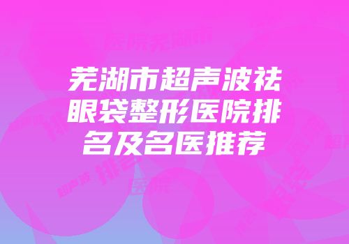 芜湖市超声波祛眼袋整形医院排名及名医推荐