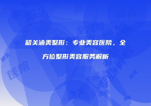 韶关涵美整形：专业美容医院，全方位整形美容服务解析