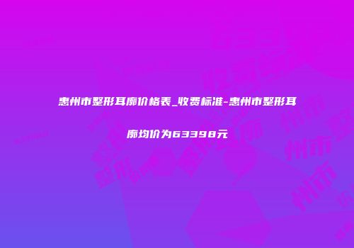 惠州市整形耳廓价格表_收费标准-惠州市整形耳廓均价为63398元