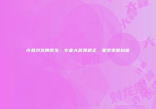 许昌刘龙刚医生：专业大蒜鼻矫正，重塑美丽自信