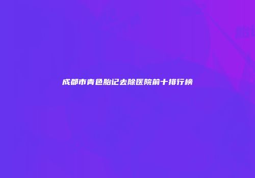 成都市青色胎记去除医院前十排行榜
