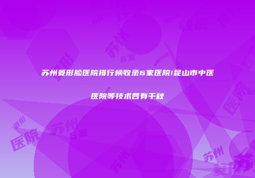 苏州菱形脸医院排行榜收录6家医院!昆山市中医医院等技术各有千秋