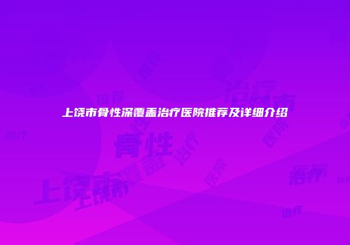 上饶市骨性深覆盖治疗医院推荐及详细介绍