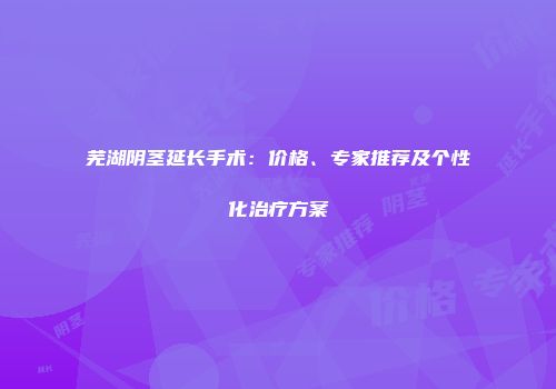 芜湖阴茎延长手术：价格、专家推荐及个性化治疗方案