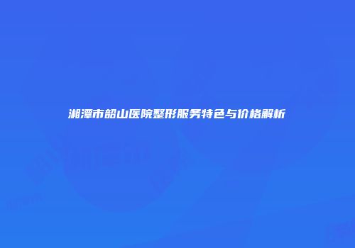 湘潭市韶山医院整形服务特色与价格解析