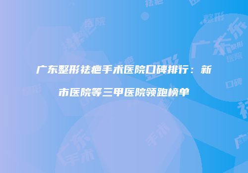 广东整形祛疤手术医院口碑排行：新市医院等三甲医院领跑榜单
