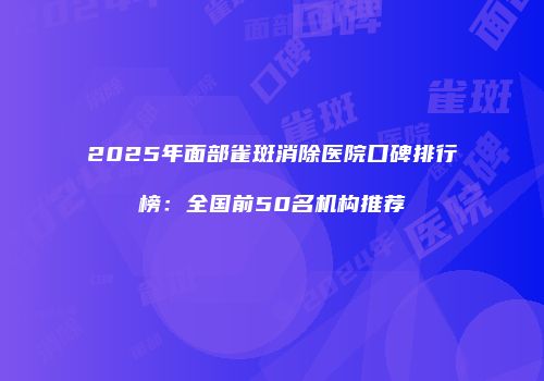 2025年面部雀斑消除医院口碑排行榜：全国前50名机构推荐