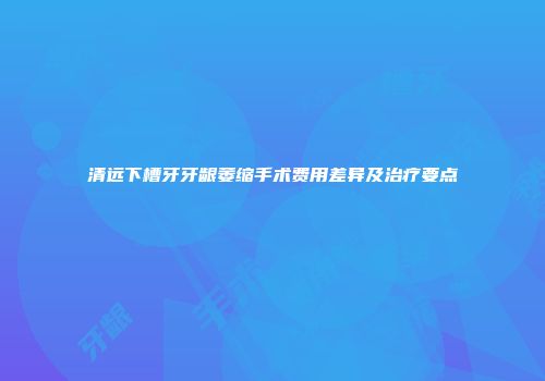 清远下槽牙牙龈萎缩手术费用差异及治疗要点